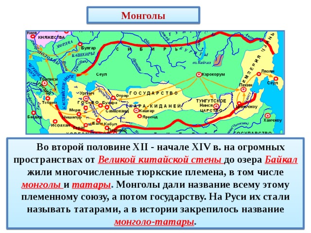 Монголы   Во второй половине XII - начале XIV в. на огромных пространствах от Великой китайской стены до озера Байкал жили многочисленные тюркские племена, в том числе монголы и  татары . Монголы дали название всему этому племенному союзу, а потом государству. На Руси их стали называть татарами, а в истории закрепилось название монголо-татары . 