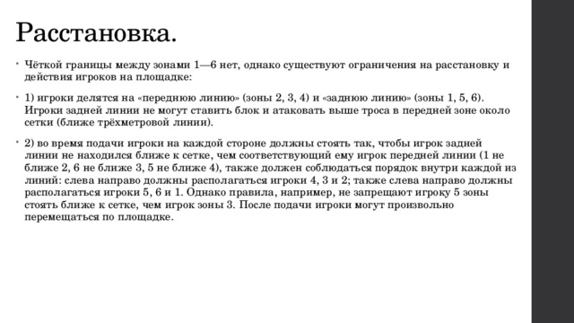 Расстановка. Чёткой границы между зонами 1—6 нет, однако существуют ограничения на расстановку и действия игроков на площадке: 1) игроки делятся на «переднюю линию» (зоны 2, 3, 4) и «заднюю линию» (зоны 1, 5, 6). Игроки задней линии не могут ставить блок и атаковать выше троса в передней зоне около сетки (ближе трёхметровой линии). 2) во время подачи игроки на каждой стороне должны стоять так, чтобы игрок задней линии не находился ближе к сетке, чем соответствующий ему игрок передней линии (1 не ближе 2, 6 не ближе 3, 5 не ближе 4), также должен соблюдаться порядок внутри каждой из линий: слева направо должны располагаться игроки 4, 3 и 2; также слева направо должны располагаться игроки 5, 6 и 1. Однако правила, например, не запрещают игроку 5 зоны стоять ближе к сетке, чем игрок зоны 3. После подачи игроки могут произвольно перемещаться по площадке. 