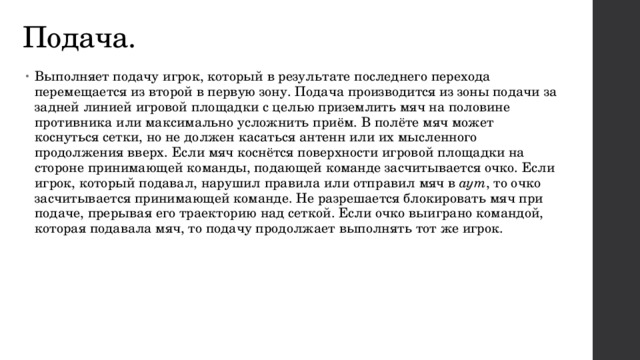 Подача. Выполняет подачу игрок, который в результате последнего перехода перемещается из второй в первую зону. Подача производится из зоны подачи за задней линией игровой площадки с целью приземлить мяч на половине противника или максимально усложнить приём. В полёте мяч может коснуться сетки, но не должен касаться антенн или их мысленного продолжения вверх. Если мяч коснётся поверхности игровой площадки на стороне принимающей команды, подающей команде засчитывается очко. Если игрок, который подавал, нарушил правила или отправил мяч в  аут , то очко засчитывается принимающей команде. Не разрешается блокировать мяч при подаче, прерывая его траекторию над сеткой. Если очко выиграно командой, которая подавала мяч, то подачу продолжает выполнять тот же игрок. 