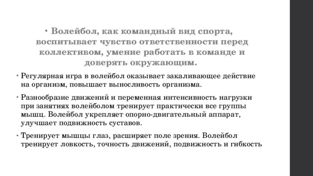 Волейбол, как командный вид спорта, воспитывает чувство ответственности перед коллективом, умение работать в команде и доверять окружающим.  Регулярная игра в волейбол оказывает закаливающее действие на организм, повышает выносливость организма. Разнообразие движений и переменная интенсивность нагрузки при занятиях волейболом тренирует практически все группы мышц. Волейбол укрепляет опорно-двигательный аппарат, улучшает подвижность суставов.  Тренирует мышцы глаз, расширяет поле зрения. Волейбол тренирует ловкость, точность движений, подвижность и гибкость 