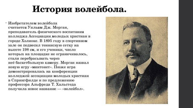 История волейбола. Изобретателем волейбола считается Уильям Дж. Морган, преподаватель физического воспитания колледжа Ассоциации  молодых христиан в городе Холиоке. В 1895 году в спортивном зале он подвесил теннисную сетку на высоте 198 см, и его ученики, число которых на площадке не ограничивалось, стали перебрасывать через неё баскетбольную камеру. Морган назвал новую игру «минтонет». Позже игра демонстрировалась на конференции колледжей ассоциации молодых христиан в Спрингфилде и по предложению профессора Альфреда Т. Хальстеда получила новое название — «волейбол». 