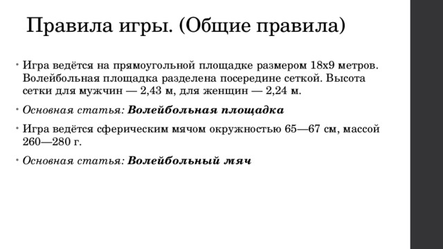 Правила игры. (Общие правила) Игра ведётся на прямоугольной площадке размером 18х9 метров. Волейбольная площадка разделена посередине сеткой. Высота сетки для мужчин — 2,43 м, для женщин — 2,24 м. Основная статья:  Волейбольная площадка Игра ведётся сферическим мячом окружностью 65—67 см, массой 260—280 г. Основная статья:  Волейбольный мяч 