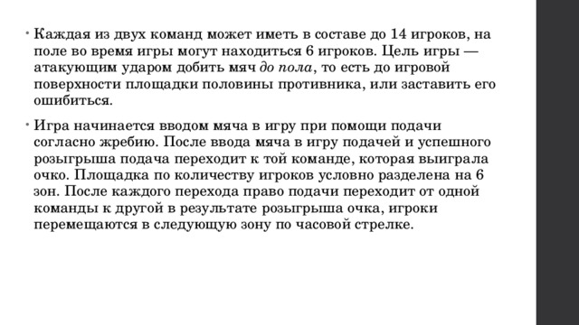 Каждая из двух команд может иметь в составе до 14 игроков, на поле во время игры могут находиться 6 игроков. Цель игры — атакующим ударом добить мяч  до пола , то есть до игровой поверхности площадки половины противника, или заставить его ошибиться. Игра начинается вводом мяча в игру при помощи подачи согласно жребию. После ввода мяча в игру подачей и успешного розыгрыша подача переходит к той команде, которая выиграла очко. Площадка по количеству игроков условно разделена на 6 зон. После каждого перехода право подачи переходит от одной команды к другой в результате розыгрыша очка, игроки перемещаются в следующую зону по часовой стрелке. 