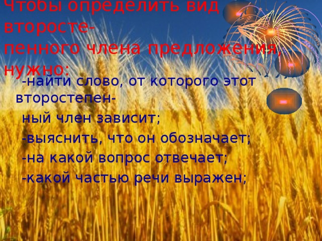 Чтобы определить вид второсте-  пенного члена предложения, нужно:  -найти слово, от которого этот второстепен-  ный член зависит;  -выяснить, что он обозначает;  -на какой вопрос отвечает;  -какой частью речи выражен; 