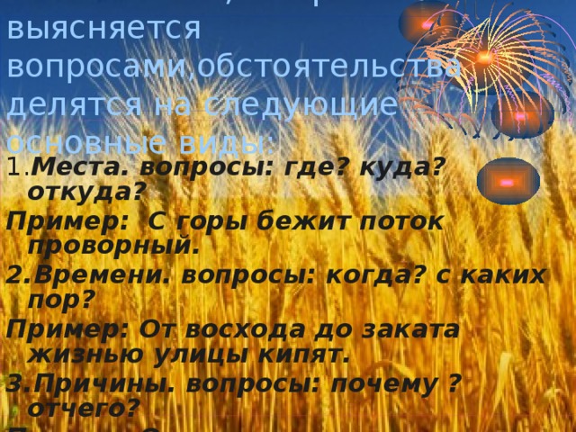 По значению,которое выясняется  вопросами,обстоятельства делятся на следующие основные виды: 1. Места. вопросы: где? куда? откуда? Пример: С горы бежит поток проворный. 2.Времени. вопросы: когда? с каких пор? Пример: От восхода до заката жизнью улицы кипят. 3.Причины. вопросы: почему ?отчего? Пример: От жары и духоты книзу клонятся цветы. 