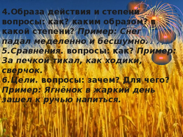      4.Образа действия и степени вопросы: как? каким образом? в какой степени? Пример: Снег  падал меделенно и бесшумно.  5.Сравнения. вопросы: как? Пример: За печкой тикал, как ходики, сверчок.  6.Цели. вопросы: зачем? Для чего? Пример: Ягнёнок в жаркий день зашел к ручью напиться. 