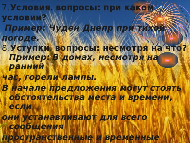 7. Условия . вопросы: при каком условии?   Пример: Чуден Днепр при тихой погоде. 8. Уступки . вопросы: несмотря на что? Пример:  В домах, несмотря на ранний час, горели лампы. В начале предложения могут стоять обстоятельства места и времени, если они устанавливают для всего сообщения пространственные и временные рамки. В степи за хутором стыла прзрачная тишина. 