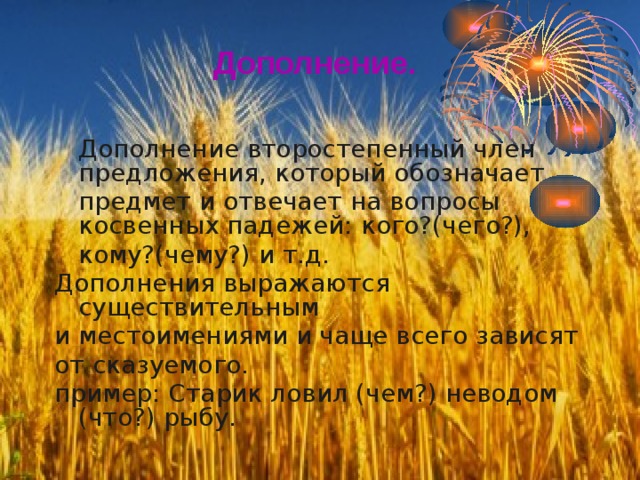 Дополнение.  Дополнение второстепенный член предложения, который обозначает  предмет и отвечает на вопросы косвенных падежей: кого?(чего?),  кому?(чему?) и т.д. Дополнения выражаются существительным и местоимениями и чаще всего зависят от сказуемого. пример: Старик ловил (чем?) неводом (что?) рыбу. 