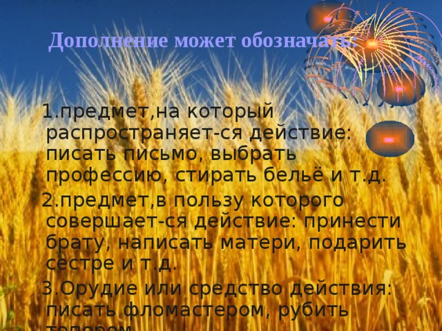 Дополнение может обозначать: 1.предмет,на который распространяет-ся действие: писать письмо, выбрать профессию, стирать бельё и т.д. 2.предмет,в пользу которого совершает-ся действие: принести брату, написать матери, подарить сестре и т.д. 3.Орудие или средство действия: писать фломастером, рубить топором. 