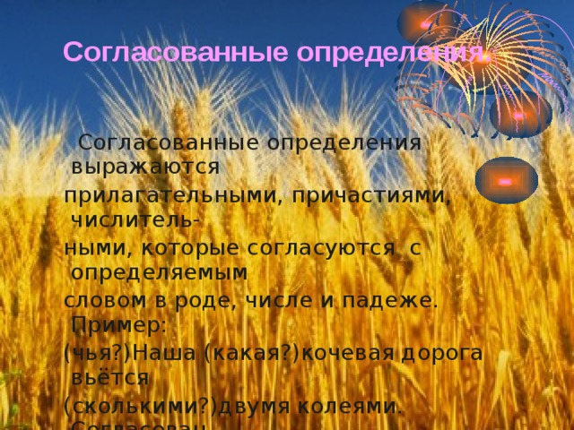 Согласованные определения.  Согласованные определения выражаются  прилагательными, причастиями, числитель-  ными, которые согласуются с определяемым  словом в роде, числе и падеже. Пример:  (чья?)Наша (какая?)кочевая дорога вьётся  (сколькими?)двумя колеями. Согласован-  ные определения обычно стоят перед определительными словами. 