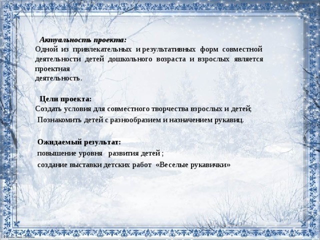 Актуальность проекта:  Одной из привлекательных и результативных форм совместной  деятельности детей дошкольного возраста и взрослых является проектная  деятельность.    Цели проекта:  Создать условия для совместного творчества взрослых и детей;  Познакомить детей с разнообразием и назначением рукавиц.  Ожидаемый результат:  повышение уровня развития детей ;  создание выставки детских работ «Веселые рукавички»