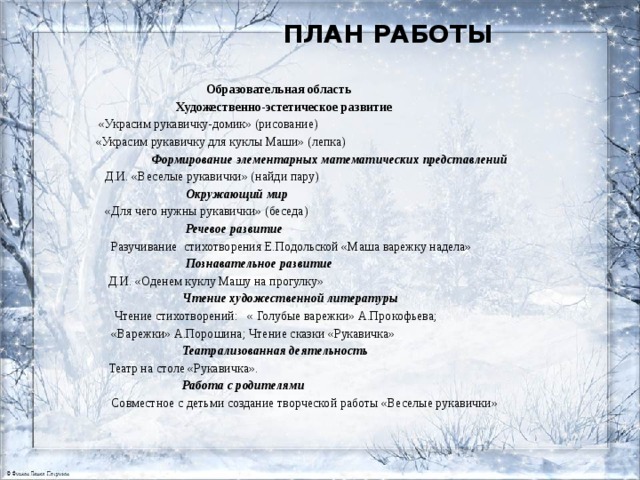 План работы       Образовательная область  Художественно-эстетическое развитие  «Украсим рукавичку-домик» (рисование)  «Украсим рукавичку для куклы Маши» (лепка)  Формирование элементарных математических представлений  Д.И. «Веселые рукавички» (найди пару)  Окружающий мир  «Для чего нужны рукавички» (беседа)  Речевое развитие  Разучивание стихотворения Е.Подольской «Маша варежку надела»  Познавательное развитие  Д.И. «Оденем куклу Машу на прогулку»  Чтение художественной литературы  Чтение стихотворений: « Голубые варежки» А.Прокофьева;  «Варежки» А.Порошина; Чтение сказки «Рукавичка»  Театрализованная деятельность  Театр на столе «Рукавичка».  Работа с родителями  Совместное с детьми создание творческой работы «Веселые рукавички»