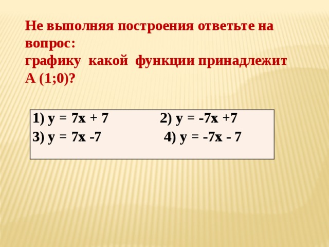 Не выполняя построения ответьте на вопрос:  графику какой функции принадлежит А (1;0)? 1 ) у = 7х + 7 2) у = -7х +7 3) у = 7х -7 4) у = -7х - 7 