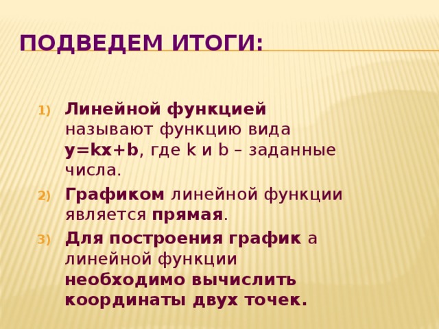 Подведем итоги: Линейной функцией называют функцию вида y=kx+b , где k и b – заданные числа. Графиком линейной функции является прямая . Для построения график а линейной функции необходимо вычислить координаты двух точек. 