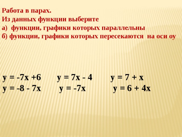 Работа в парах. Из данных функции выберите а) функции, графики которых параллельны б) функции, графики которых пересекаются на оси оу  у = -7х +6 у = 7х - 4 у = 7 + х у = -8 - 7х у = -7х у = 6 + 4х 