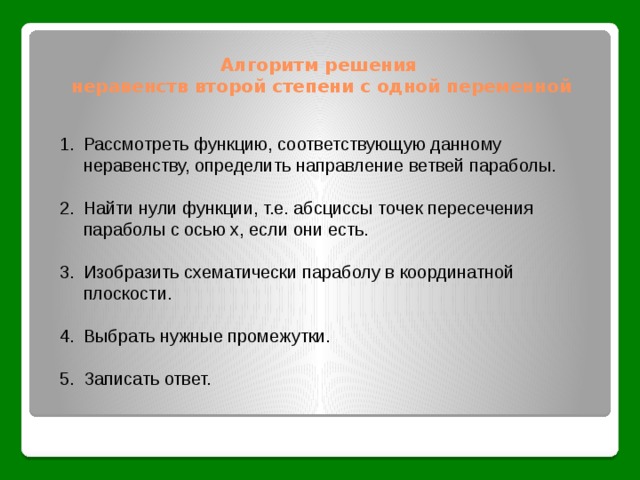 Алгоритм решения  неравенств второй степени с одной переменной Рассмотреть функцию, соответствующую данному неравенству, определить направление ветвей параболы. Найти нули функции, т.е. абсциссы точек пересечения параболы с осью х, если они есть. Изобразить схематически параболу в координатной плоскости. Выбрать нужные промежутки. Записать ответ. 