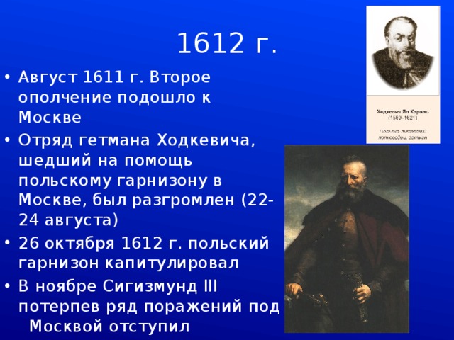 1612 г. Август 1611 г. Второе ополчение подошло к Москве Отряд гетмана Ходкевича, шедший на помощь польскому гарнизону в Москве, был разгромлен (22-24 августа) 26 октября 1612 г. польский гарнизон капитулировал В ноябре Сигизмунд III потерпев ряд поражений под Москвой отступил 