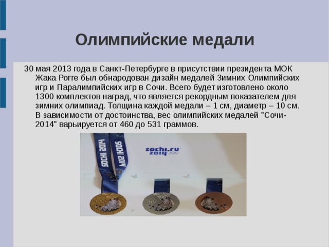 Олимпийские медали 30 мая 2013 года в Санкт-Петербурге в присутствии президента МОК Жака Рогге был обнародован дизайн медалей Зимних Олимпийских игр и Паралимпийских игр в Сочи. Всего будет изготовлено около 1300 комплектов наград, что является рекордным показателем для зимних олимпиад. Толщина каждой медали – 1 см, диаметр – 10 см. В зависимости от достоинства, вес олимпийских медалей 