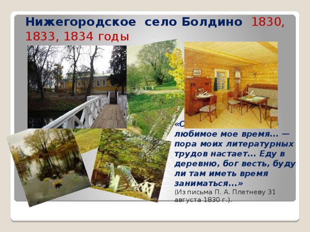 Нижегородское село Болдино 1830, 1833, 1834 годы «Осень подходит. Это любимое мое время... — пора моих литературных трудов настает... Еду в деревню, бог весть, буду ли там иметь время заниматься...» ( Из письма П. А. Плетневу 31 августа 1830 г.). 