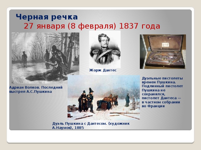 Черная речка   27 января (8 февраля) 1837 года Жорж  Дантес Дуэльные пистолеты времен Пушкина. Подлинный пистолет Пушкина не сохранился, пистолет Дантеса — в частном собрании во Франции Адриан Волков. Последний выстрел А.С.Пушкина Дуэль Пушкина с Дантесом. (художник А.Наумов), 1885 