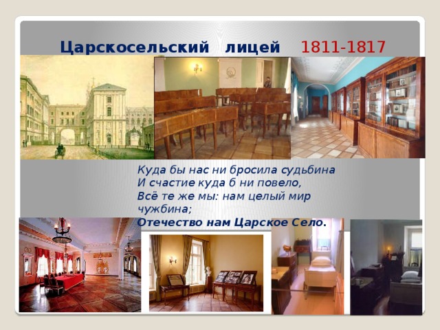 Царскосельский  лицей  1811-1817 Куда бы нас ни бросила судьбина И счастие куда б ни повело, Всё те же мы: нам целый мир чужбина; Отечество  нам  Царское  Село. 