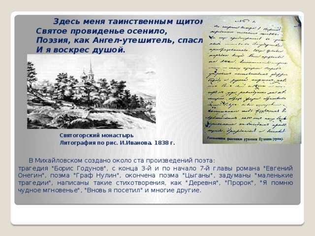  Здесь меня таинственным щитом   Святое провиденье осенило,   Поэзия, как Ангел-утешитель, спасла меня   И я воскрес душой.   Святогорский монастырь Литография по рис. И.Иванова. 1838 г.  В Михайловском создано около ста произведений поэта: трагедия 