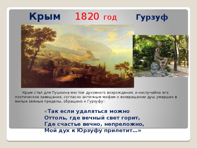 Крым  1820  год   Гурзуф  Крым стал для Пушкина местом духовного возрождения, и неслучайно его поэтическое завещание, согласно античным мифам о возвращении душ умерших в милые земные пределы, обращено к Гурзуфу: « Так если удаляться можно Оттоль, где вечный свет горит, Где счастье вечно, непреложно, Мой дух к Юрзуфу прилетит…» 