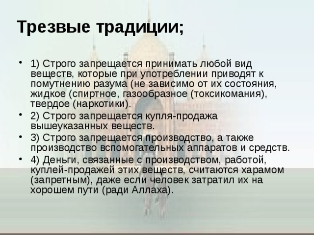 Трезвые традиции;   1) Строго запрещается принимать любой вид веществ, которые при употреблении приводят к помутнению разума (не зависимо от их состояния, жидкое (спиртное, газообразное (токсикомания), твердое (наркотики). 2) Строго запрещается купля-продажа вышеуказанных веществ. 3) Строго запрещается производство, а также производство вспомогательных аппаратов и средств. 4) Деньги, связанные с производством, работой, куплей-продажей этих веществ, считаются харамом (запретным), даже если человек затратил их на хорошем пути (ради Аллаха).  