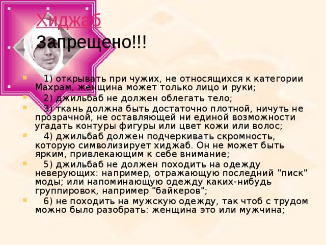 Хиджаб  Запрещено!!!  1) открывать при чужих, не относящихся к категории Махрам, женщина может только лицо и руки;     2) джильбаб не должен облегать тело;     3) ткань должна быть достаточно плотной, ничуть не прозрачной, не оставляющей ни единой возможности угадать контуры фигуры или цвет кожи или волос;     4) джильбаб должен подчеркивать скромность, которую символизирует хиджаб. Он не может быть ярким, привлекающим к себе внимание;     5) джильбаб не должен походить на одежду неверующих: например, отражающую последний 