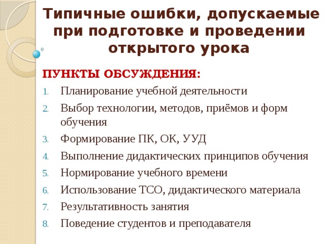 Типичные ошибки, допускаемые при подготовке и проведении  открытого урока ПУНКТЫ ОБСУЖДЕНИЯ: Планирование учебной деятельности Выбор технологии, методов, приёмов и форм обучения Формирование ПК, ОК, УУД Выполнение дидактических принципов обучения Нормирование учебного времени Использование ТСО, дидактического материала Результативность занятия Поведение студентов и преподавателя 