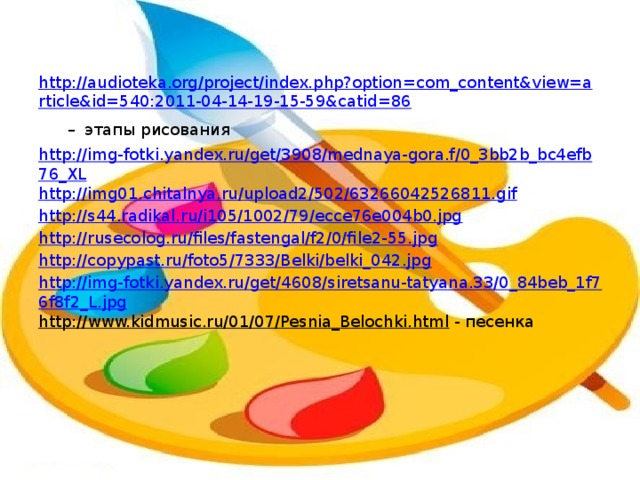 http://audioteka.org/project/index.php?option=com_content&view=article&id=540:2011-04-14-19-15-59&catid=86 –  этапы рисования http://img-fotki.yandex.ru/get/3908/mednaya-gora.f/0_3bb2b_bc4efb76_XL http://img01.chitalnya.ru/upload2/502/63266042526811.gif http://s44.radikal.ru/i105/1002/79/ecce76e004b0.jpg http://rusecolog.ru/files/fastengal/f2/0/file2-55.jpg http://copypast.ru/foto5/7333/Belki/belki_042.jpg http://img-fotki.yandex.ru/get/4608/siretsanu-tatyana.33/0_84beb_1f76f8f2_L.jpg http://www.kidmusic.ru/01/07/Pesnia_Belochki.html - песенка 