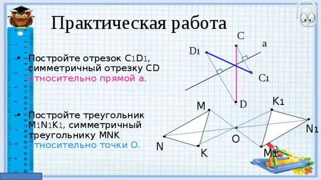 Практическая работа С Постройте отрезок С 1 D 1 , симметричный отрезку С D  относительно прямой а. Постройте треугольник M 1 N 1 K 1 , симметричный треугольнику MNK  относительно точки O . a D M O N K 