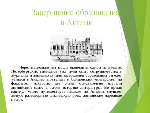 Завершение образования  в Англии    Через несколько лет после окончания одной из лучших Петербургских гимназий, уже имея опыт сотрудничества в журналах и альманахах, для завершения образования он едет учиться в Англию, поступает в Лондонский университет на факультет искусств, где очень основательно изучали английский язык, а также историю литературы. Во время каникул много путешествует пешком по Англии, слушает живую разговорную английскую речь, английские народные песни . 