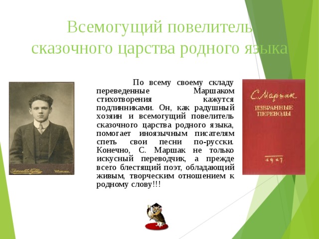 Всемогущий повелитель сказочного царства родного языка  По всему своему складу переведенные Маршаком стихотворения кажутся подлинниками. Он, как радушный хозяин и всемогущий повелитель сказочного царства родного языка, помогает иноязычным писателям спеть свои песни по-русски. Конечно, С. Маршак не только искусный переводчик, а прежде всего блестящий поэт, обладающий живым, творческим отношением к родному слову!!! 