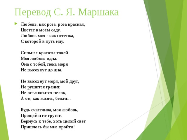 Перевод С. Я. Маршака   Любовь, как роза, роза красная,  Цветет в моем саду.  Любовь моя - как песенка,  С которой в путь иду.   Сильнее красоты твоей  Моя любовь одна.  Она с тобой, пока моря  Не высохнут до дна.   Не высохнут моря, мой друг,  Не рушится гранит,  Не остановится песок,  А он, как жизнь, бежит...   Будь счастлива, моя любовь,  Прощай и не грусти.  Вернусь к тебе, хоть целый свет  Пришлось бы мне пройти!   