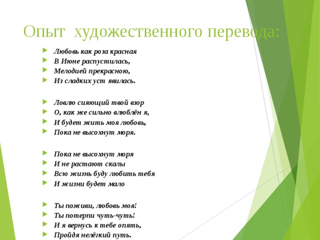 Опыт художественного перевода: Любовь как роза красная В Июне распустилась, Мелодией прекрасною, Из сладких уст явилась.  Ловлю сияющий твой взор О, как же сильно влюблён я, И будет жить моя любовь, Пока не высохнут моря.  Пока не высохнут моря И не растают скалы Всю жизнь буду любить тебя И жизни будет мало  Ты поживи, любовь моя! Ты потерпи чуть-чуть! И я вернусь к тебе опять, Пройдя нелёгкий путь.    