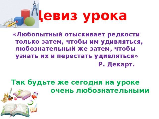 Девиз урока  «Любопытный отыскивает редкости только затем, чтобы им удивляться, любознательный же затем, чтобы узнать их и перестать удивляться»  Р. Декарт. Так будьте же сегодня на уроке очень любознательными 