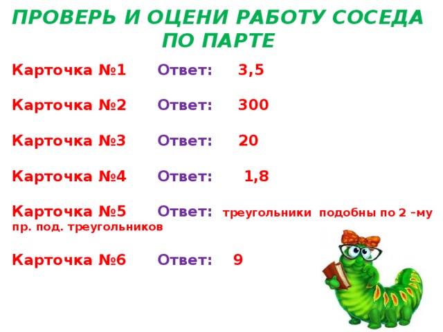 ПРОВЕРЬ И ОЦЕНИ РАБОТУ СОСЕДА ПО ПАРТЕ Карточка №1 Ответ: 3,5  Карточка №2 Ответ: 300  Карточка №3 Ответ: 20  Карточка №4 Ответ: 1,8  Карточка №5 Ответ: треугольники подобны по 2 –му пр. под. треугольников  Карточка №6 Ответ: 9 