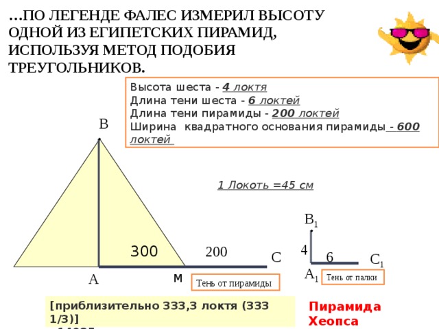 … ПО ЛЕГЕНДЕ ФАЛЕС ИЗМЕРИЛ ВЫСОТУ ОДНОЙ ИЗ ЕГИПЕТСКИХ ПИРАМИД, ИСПОЛЬЗУЯ МЕТОД ПОДОБИЯ ТРЕУГОЛЬНИКОВ. Высота шеста - 4 локтя  Длина тени шеста - 6 локтей  Длина тени пирамиды - 200 локтей Ширина квадратного основания пирамиды - 600 локтей В 1 Локоть =45 см В 1 4 300 200 С 6 С 1 А 1 А М Тень от палки Тень от пирамиды [приблизительно 333,3 локтя (333 1/3)] Пирамида Хеопса  14985 см Высота 146,6 м 