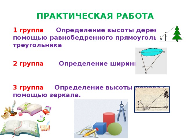 ПРАКТИЧЕСКАЯ РАБОТА  1 группа  Определение высоты дерева с помощью равнобедренного прямоугольного треугольника   2 группа Определение ширины озера    3 группа Определение высоты дерева с помощью зеркала. 