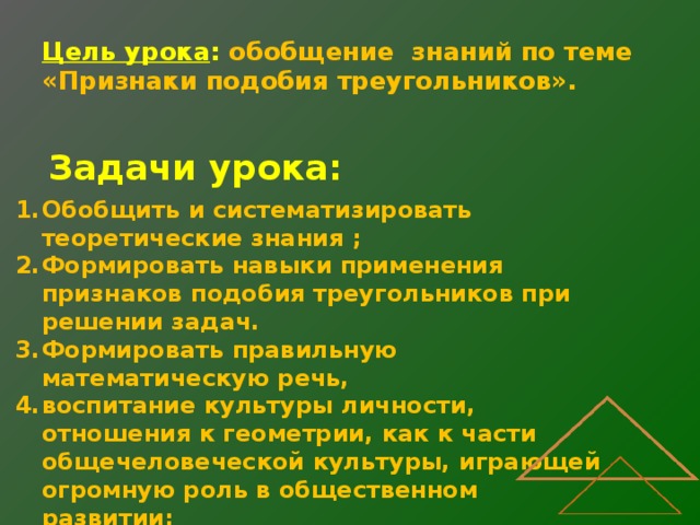 Цель урока : обобщение знаний по теме  «Признаки подобия треугольников». Задачи урока: Обобщить и систематизировать теоретические знания ; Формировать навыки применения признаков подобия треугольников при решении задач. Формировать правильную математическую речь, воспитание культуры личности, отношения к геометрии, как к части общечеловеческой культуры, играющей огромную роль в общественном развитии; Повысить интерес к предмету. 