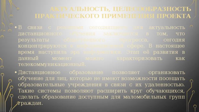 актуальность, целесообразность практического применения проекта В связи с реалиями сегодняшнего дня актуальность дистанционного обучения заключается в том, что результаты общественного прогресса, сегодня концентрируются в информационной сфере. В настоящее время наступила эра информатики. Этап её развития в данный момент можно характеризовать как телекоммуникационный. Дистанционное образование позволяет организовать обучение для лиц, которые не имеют возможности посещать образовательные учреждения в связи с их удаленностью. Такие системы позволяют расширить круг обучающихся, сделать образование доступным для маломобильных групп граждан. 