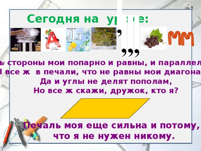 Сегодня на уроке: Хоть стороны мои попарно и равны, и параллельны  Я все ж в печали, что не равны мои диагонали.  Да и углы не делят пополам,  Но все ж скажи, дружок, кто я?   Печаль моя еще сильна и потому,  что я не нужен никому. 