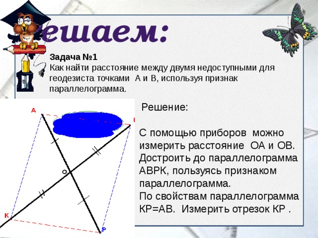 Решаем: Задача №1 Как найти расстояние между двумя недоступными для геодезиста точками А и В, используя признак параллелограмма.   Решение: С помощью приборов можно измерить расстояние ОА и ОВ. Достроить до параллелограмма АВРК, пользуясь признаком параллелограмма. По свойствам параллелограмма КР=АВ. Измерить отрезок КР . 