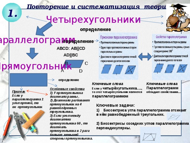 Повторение и систематизация теории 1. Четырехугольники  АВСD: AB||CD  AD||BC определение Параллелограмм определение Прямоугольник B C А D определение Ключевые слова Параллелограмм обладает свойствами… Ключевые слова Если у четырёхугольника ….., то этот четырёхугольник является параллелограммом Особенные свойства 1) У прямоугольника диагонали равны . 2) Диагонали разбивают прямоугольник на 4 равнобедренных треугольника. 3) Если угол между диагоналями прямоугольника 60 , то диагональ прямоугольника в 2 раза больше меньшей стороны прямоугольника. Признак Если у параллелограмма 1 угол прямой, то он -прямоугольник Ключевые задачи: Биссектриса угла параллелограмма отсекает в нём равнобедренный треугольник.  2) Биссектрисы соседних углов параллелограмма перпендикулярны. 