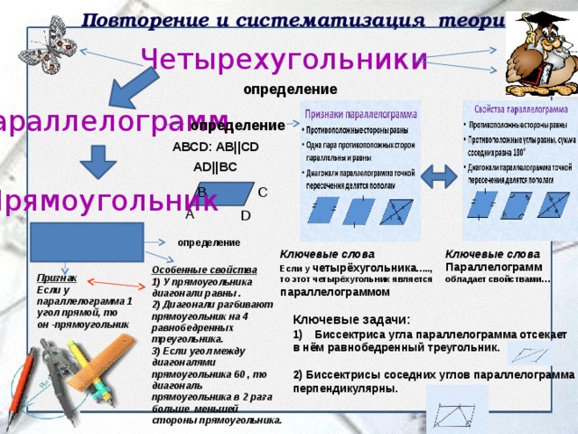 Повторение и систематизация теории Четырехугольники  АВСD: AB||CD  AD||BC определение Параллелограмм определение Прямоугольник C B А D определение Ключевые слова Параллелограмм обладает свойствами… Ключевые слова Если у четырёхугольника ….., то этот четырёхугольник является параллелограммом Особенные свойства 1) У прямоугольника диагонали равны . 2) Диагонали разбивают прямоугольник на 4 равнобедренных треугольника. 3) Если угол между диагоналями прямоугольника 60 , то диагональ прямоугольника в 2 раза больше меньшей стороны прямоугольника. Признак Если у параллелограмма 1 угол прямой, то он -прямоугольник Ключевые задачи: Биссектриса угла параллелограмма отсекает в нём равнобедренный треугольник.  2) Биссектрисы соседних углов параллелограмма перпендикулярны. 