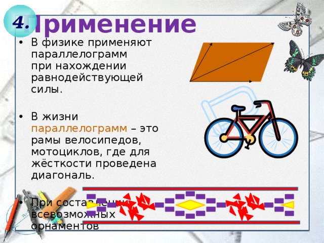Применение 4. В физике применяют параллелограмм  при нахождении равнодействующей силы. В жизни параллелограмм – это рамы велосипедов, мотоциклов, где для жёсткости проведена диагональ. При составлении всевозможных орнаментов 