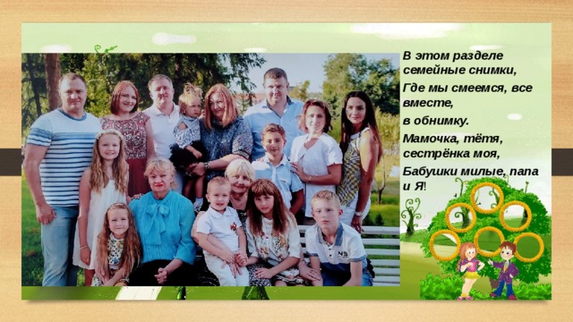 В этом разделе семейные снимки, Где мы смеемся, все вместе, в обнимку. Мамочка, тётя, сестрёнка моя, Бабушки милые, папа и Я ! 