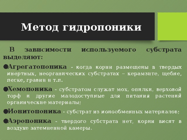 Метод гидропоники В зависимости используемого субстрата выделяют: Агрегатопоника  - когда корни размещены в твердых инертных, неорганических субстратах – керамзите, щебне, песке, гравии и т.п. Хемопоника - субстратом служат мох, опилки, верховой торф и другие малодоступные для питания растений органические материалы; Ионитопоника  - субстрат из ионообменных материалов; Аэропоника - твердого субстрата нет, корни висят в воздухе затемненной камеры. 