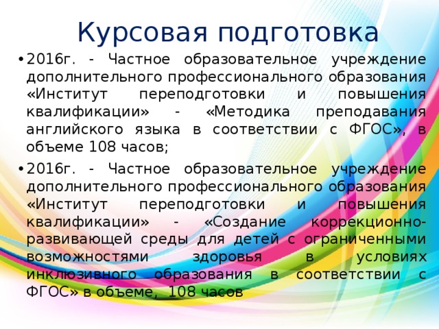 Курсовая подготовка 2016г. - Частное образовательное учреждение дополнительного профессионального образования «Институт переподготовки и повышения квалификации» - «Методика преподавания английского языка в соответствии с ФГОС», в объеме 108 часов; 2016г. - Частное образовательное учреждение дополнительного профессионального образования «Институт переподготовки и повышения квалификации» - «Создание коррекционно-развивающей среды для детей с ограниченными возможностями здоровья в условиях инклюзивного образования в соответствии с ФГОС» в объеме, 108 часов 